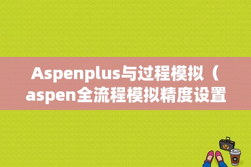 Aspenplus与过程模拟（aspen全流程模拟精度设置）
